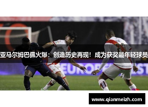 亚马尔姆巴佩火爆：创造历史再现！成为获奖最年轻球员